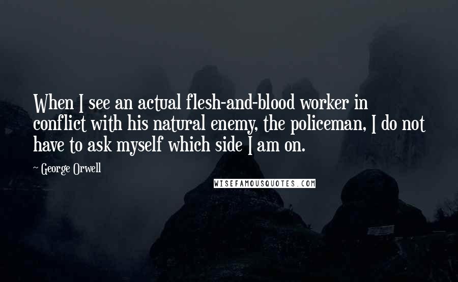 George Orwell Quotes: When I see an actual flesh-and-blood worker in conflict with his natural enemy, the policeman, I do not have to ask myself which side I am on.