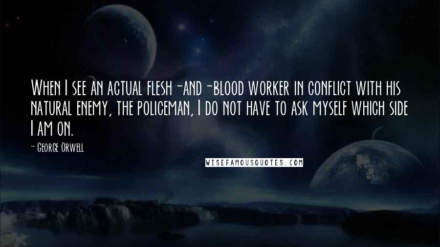 George Orwell Quotes: When I see an actual flesh-and-blood worker in conflict with his natural enemy, the policeman, I do not have to ask myself which side I am on.