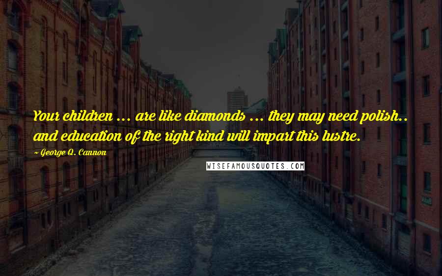 George Q. Cannon Quotes: Your children ... are like diamonds ... they may need polish.. and education of the right kind will impart this lustre.