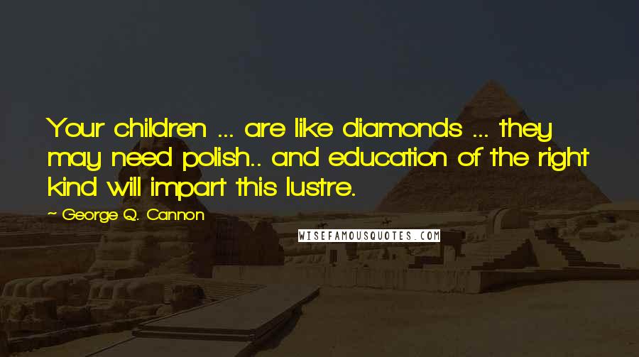 George Q. Cannon Quotes: Your children ... are like diamonds ... they may need polish.. and education of the right kind will impart this lustre.