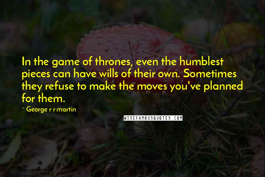 George R R Martin Quotes: In the game of thrones, even the humblest pieces can have wills of their own. Sometimes they refuse to make the moves you've planned for them.