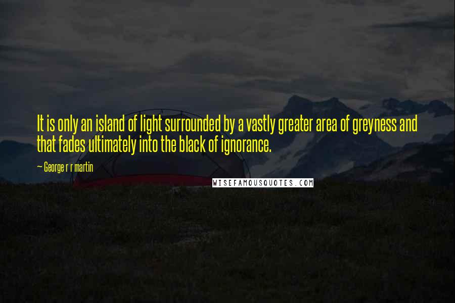 George R R Martin Quotes: It is only an island of light surrounded by a vastly greater area of greyness and that fades ultimately into the black of ignorance.