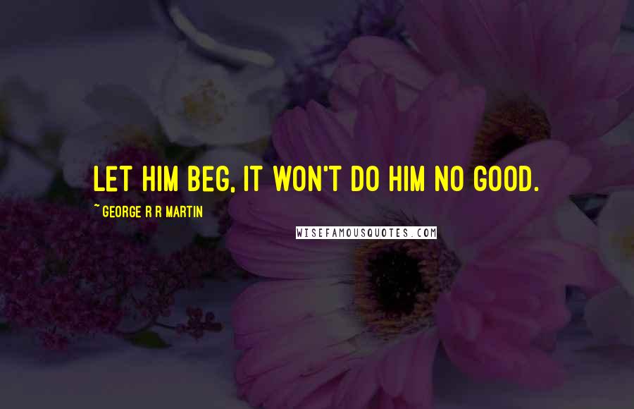 George R R Martin Quotes: Let him beg, it won't do him no good.