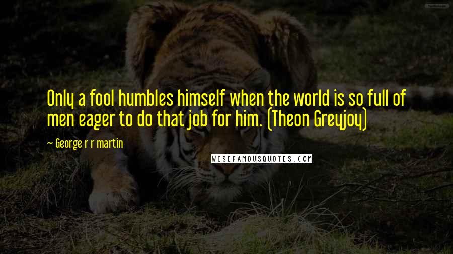 George R R Martin Quotes: Only a fool humbles himself when the world is so full of men eager to do that job for him. (Theon Greyjoy)