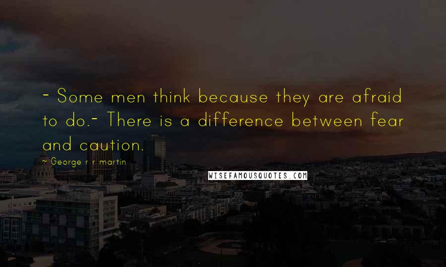 George R R Martin Quotes: - Some men think because they are afraid to do.- There is a difference between fear and caution.