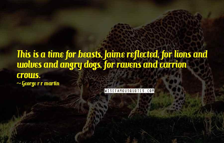 George R R Martin Quotes: This is a time for beasts, Jaime reflected, for lions and wolves and angry dogs, for ravens and carrion crows.