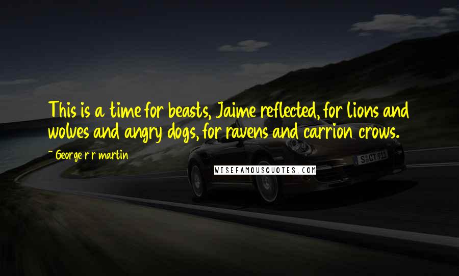 George R R Martin Quotes: This is a time for beasts, Jaime reflected, for lions and wolves and angry dogs, for ravens and carrion crows.