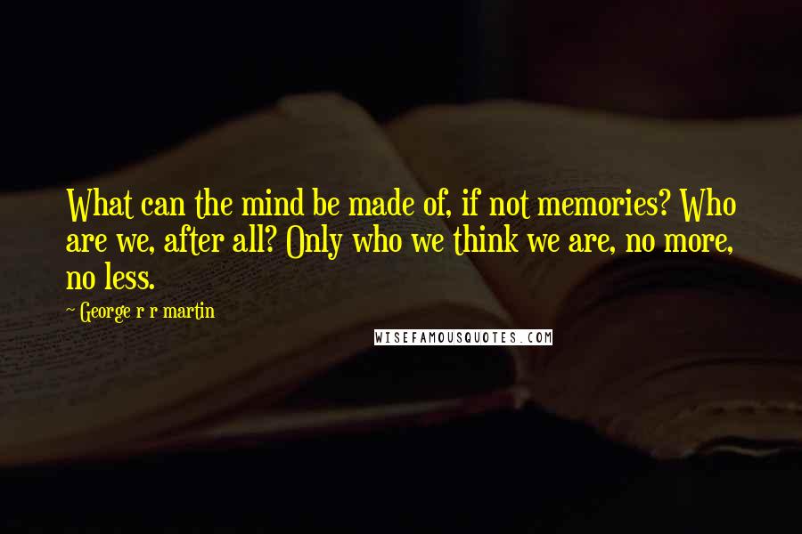 George R R Martin Quotes: What can the mind be made of, if not memories? Who are we, after all? Only who we think we are, no more, no less.