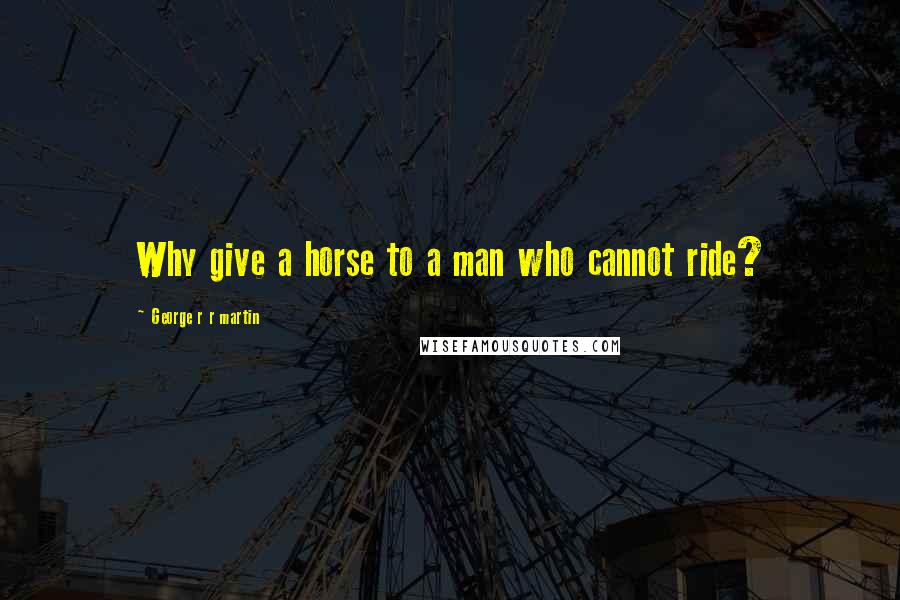 George R R Martin Quotes: Why give a horse to a man who cannot ride?