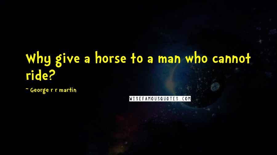 George R R Martin Quotes: Why give a horse to a man who cannot ride?