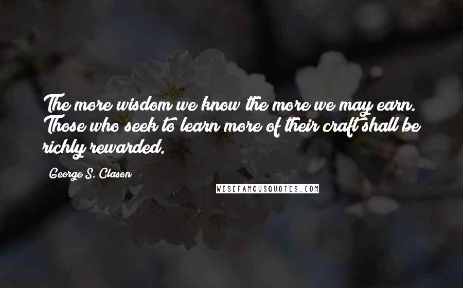 George S. Clason Quotes: The more wisdom we know the more we may earn. Those who seek to learn more of their craft shall be richly rewarded.