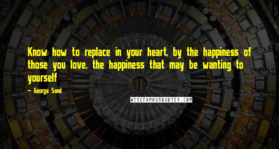 George Sand Quotes: Know how to replace in your heart, by the happiness of those you love, the happiness that may be wanting to yourself