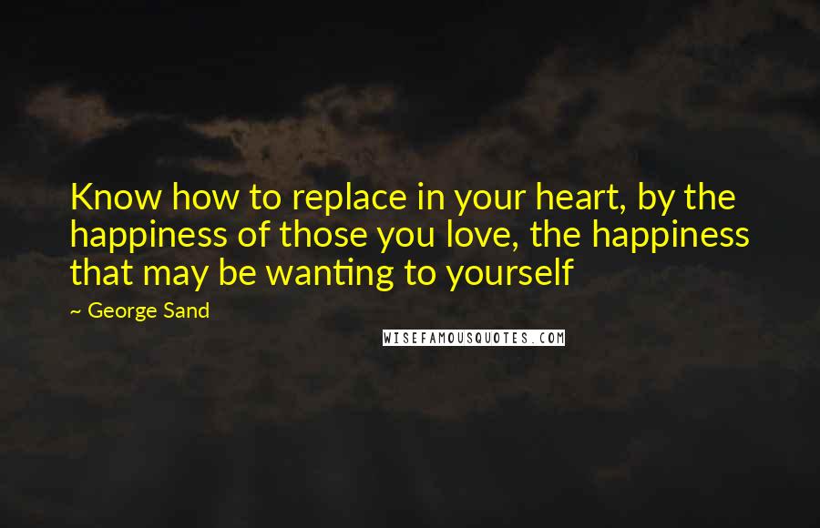 George Sand Quotes: Know how to replace in your heart, by the happiness of those you love, the happiness that may be wanting to yourself