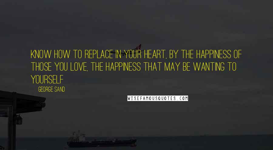 George Sand Quotes: Know how to replace in your heart, by the happiness of those you love, the happiness that may be wanting to yourself