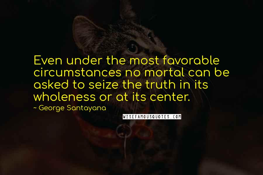 George Santayana Quotes: Even under the most favorable circumstances no mortal can be asked to seize the truth in its wholeness or at its center.