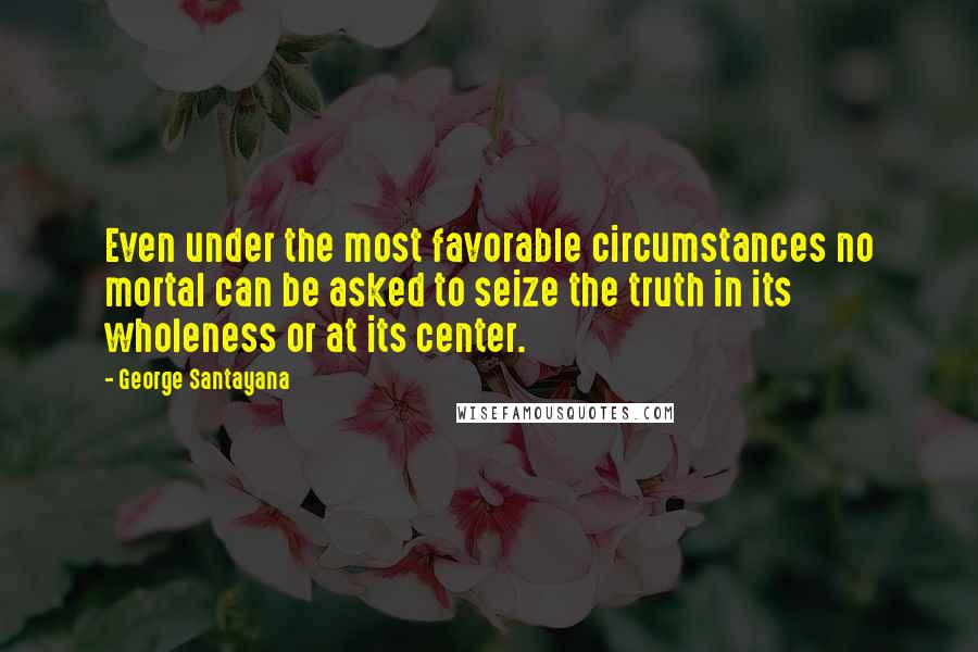 George Santayana Quotes: Even under the most favorable circumstances no mortal can be asked to seize the truth in its wholeness or at its center.