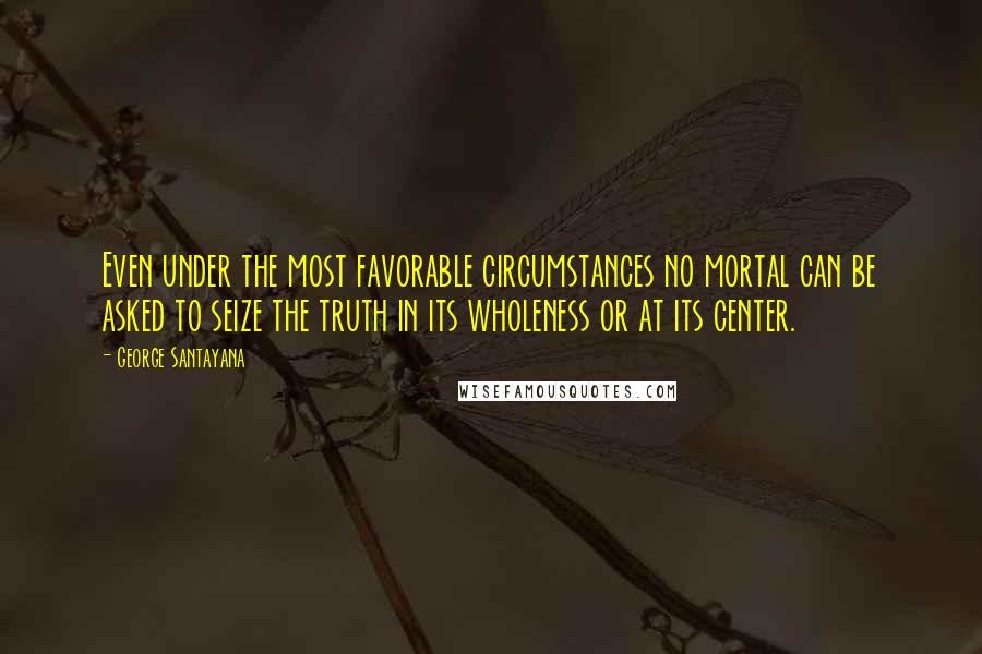 George Santayana Quotes: Even under the most favorable circumstances no mortal can be asked to seize the truth in its wholeness or at its center.