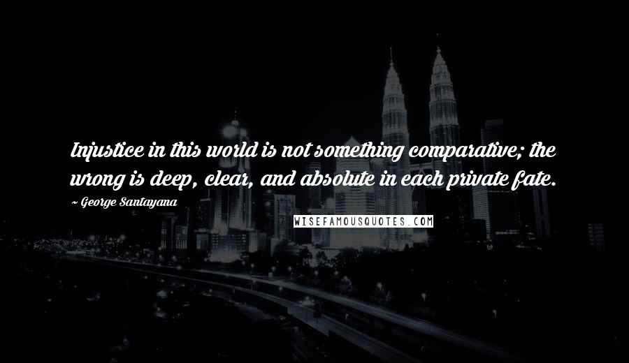 George Santayana Quotes: Injustice in this world is not something comparative; the wrong is deep, clear, and absolute in each private fate.