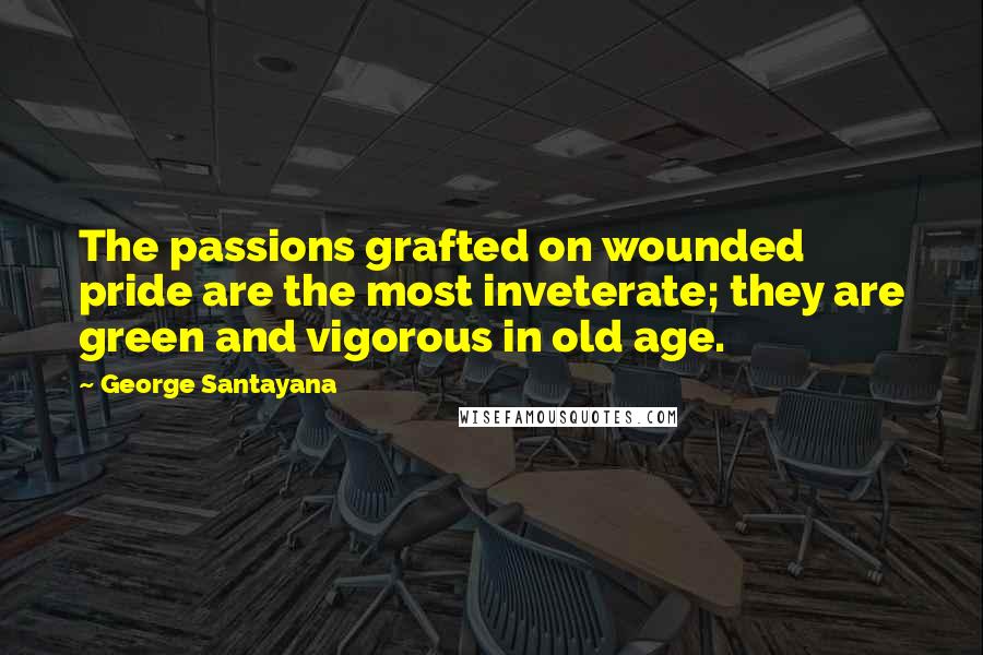 George Santayana Quotes: The passions grafted on wounded pride are the most inveterate; they are green and vigorous in old age.