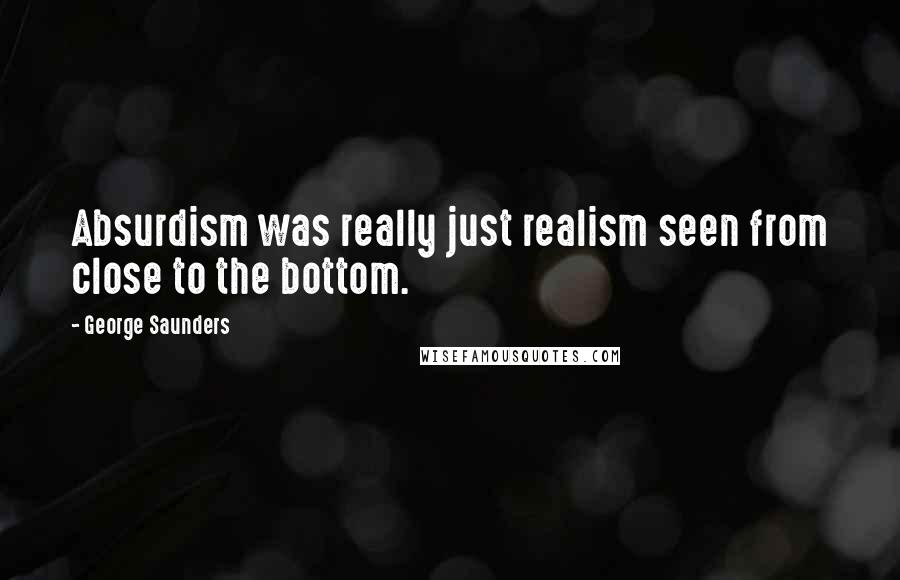 George Saunders Quotes: Absurdism was really just realism seen from close to the bottom.