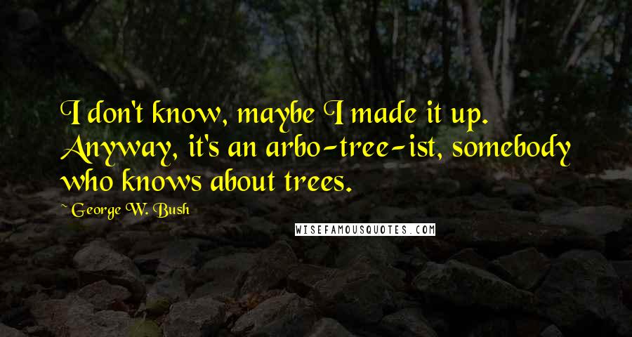 George W. Bush Quotes: I don't know, maybe I made it up. Anyway, it's an arbo-tree-ist, somebody who knows about trees.