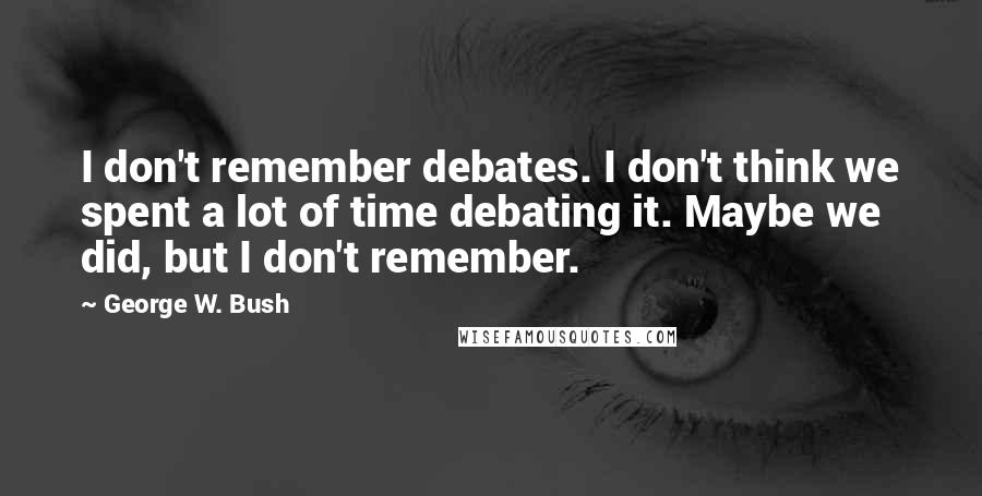 George W. Bush Quotes: I don't remember debates. I don't think we spent a lot of time debating it. Maybe we did, but I don't remember.