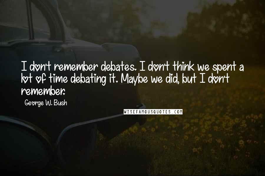 George W. Bush Quotes: I don't remember debates. I don't think we spent a lot of time debating it. Maybe we did, but I don't remember.