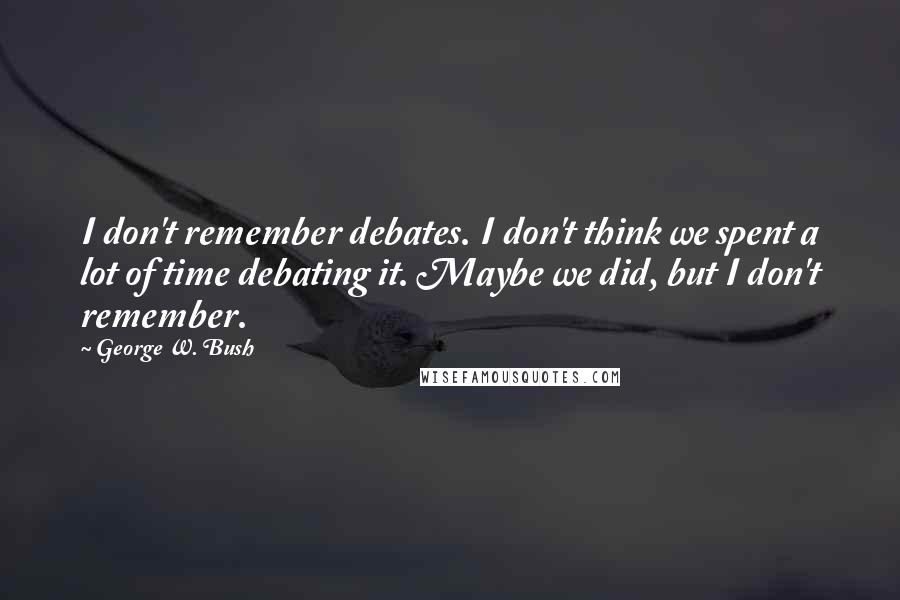 George W. Bush Quotes: I don't remember debates. I don't think we spent a lot of time debating it. Maybe we did, but I don't remember.