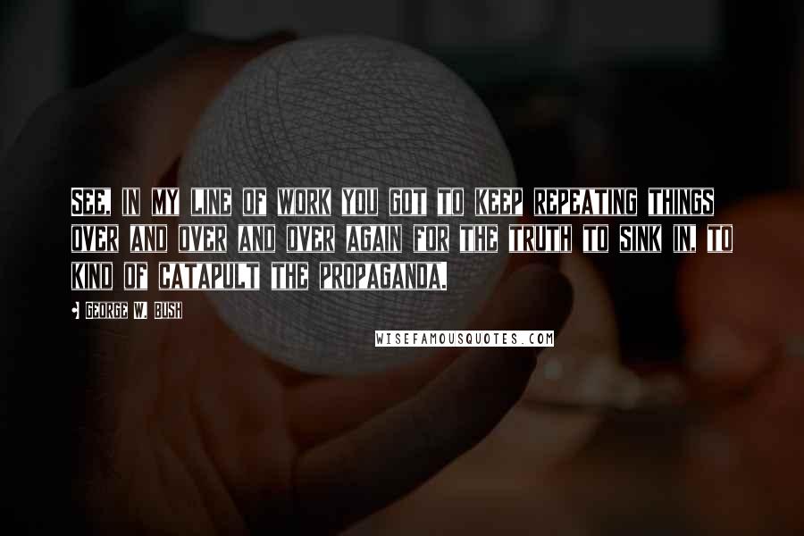 George W. Bush Quotes: See, in my line of work you got to keep repeating things over and over and over again for the truth to sink in, to kind of catapult the propaganda.