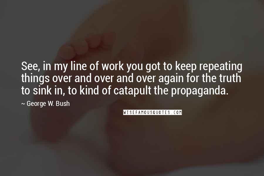 George W. Bush Quotes: See, in my line of work you got to keep repeating things over and over and over again for the truth to sink in, to kind of catapult the propaganda.