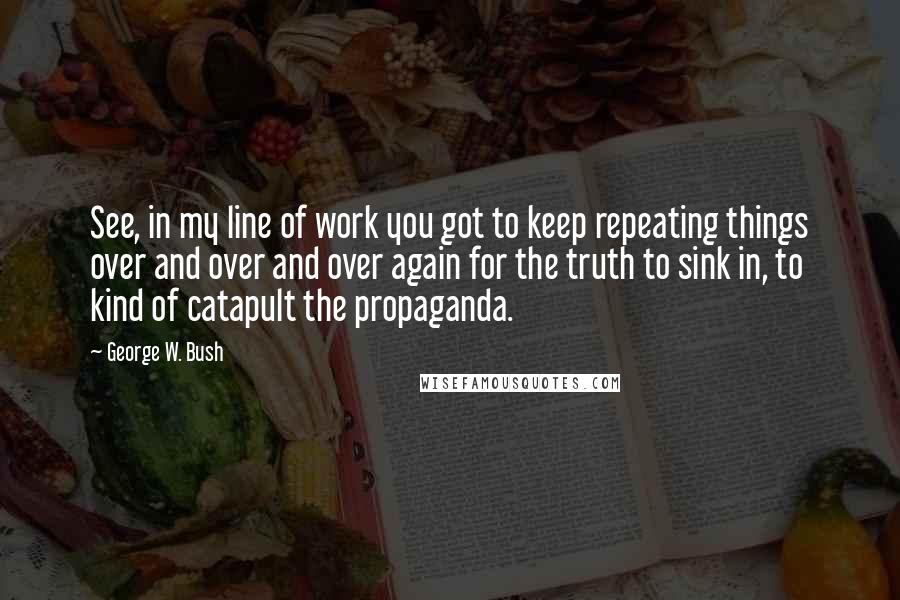 George W. Bush Quotes: See, in my line of work you got to keep repeating things over and over and over again for the truth to sink in, to kind of catapult the propaganda.