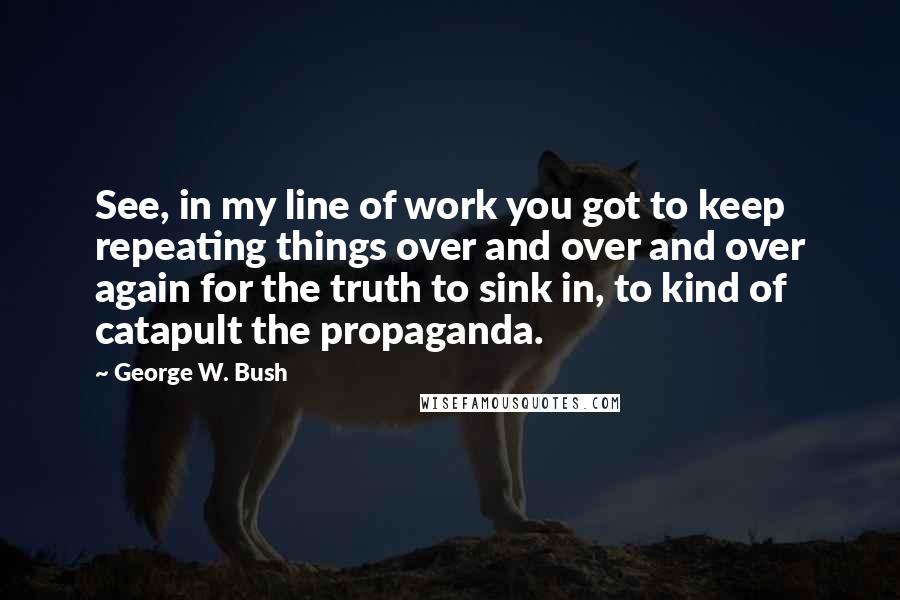 George W. Bush Quotes: See, in my line of work you got to keep repeating things over and over and over again for the truth to sink in, to kind of catapult the propaganda.