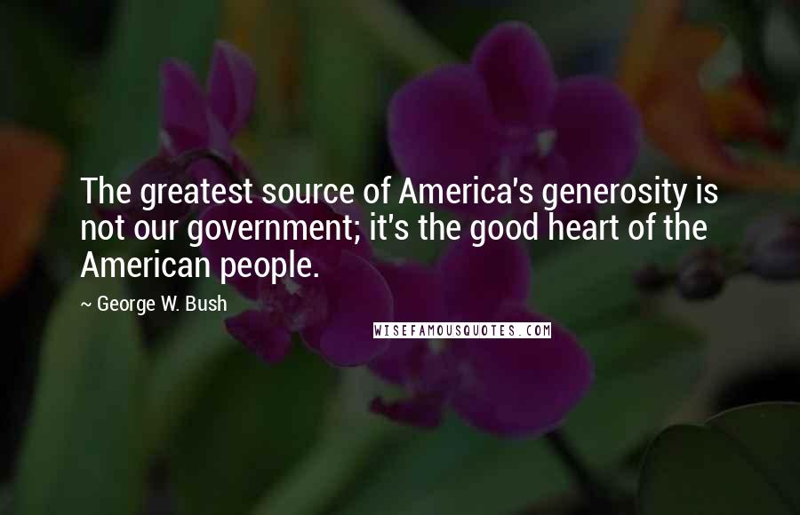 George W. Bush Quotes: The greatest source of America's generosity is not our government; it's the good heart of the American people.