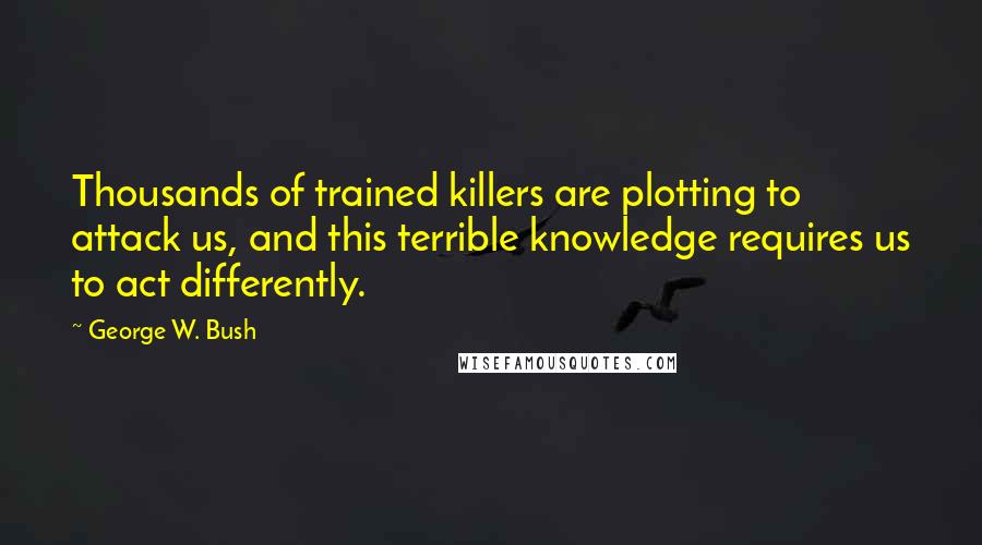 George W. Bush Quotes: Thousands of trained killers are plotting to attack us, and this terrible knowledge requires us to act differently.