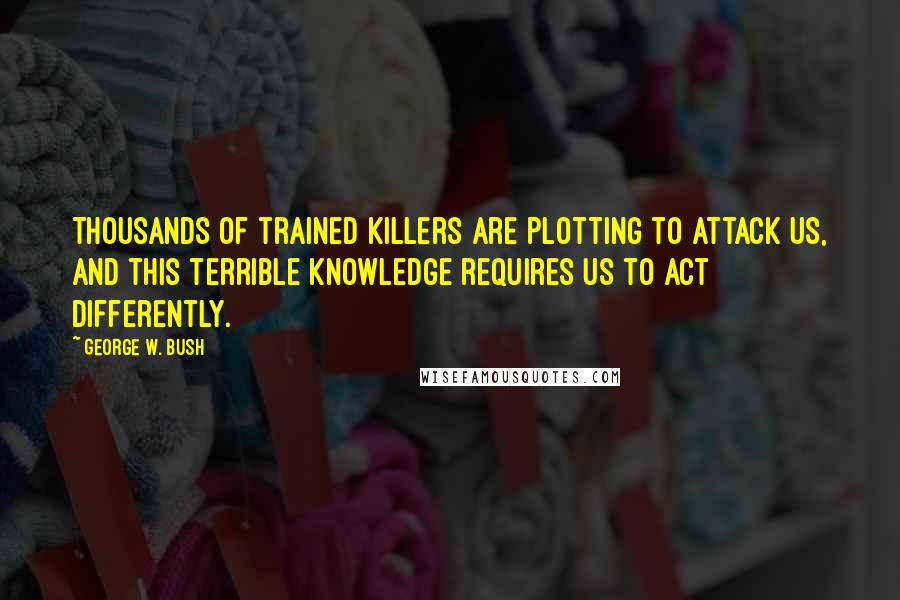 George W. Bush Quotes: Thousands of trained killers are plotting to attack us, and this terrible knowledge requires us to act differently.