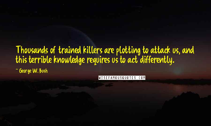 George W. Bush Quotes: Thousands of trained killers are plotting to attack us, and this terrible knowledge requires us to act differently.