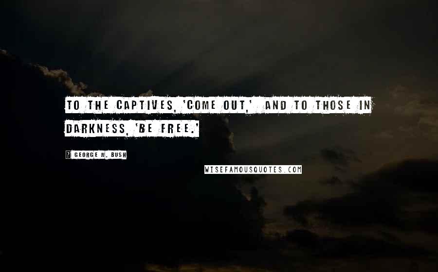 George W. Bush Quotes: To the captives, 'come out,'  and to those in darkness, 'be free.'