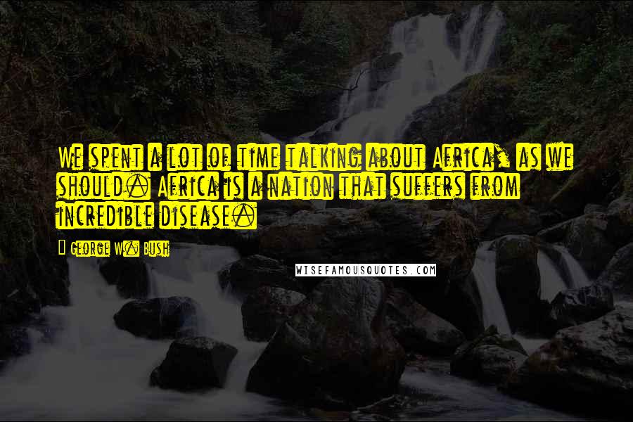 George W. Bush Quotes: We spent a lot of time talking about Africa, as we should. Africa is a nation that suffers from incredible disease.