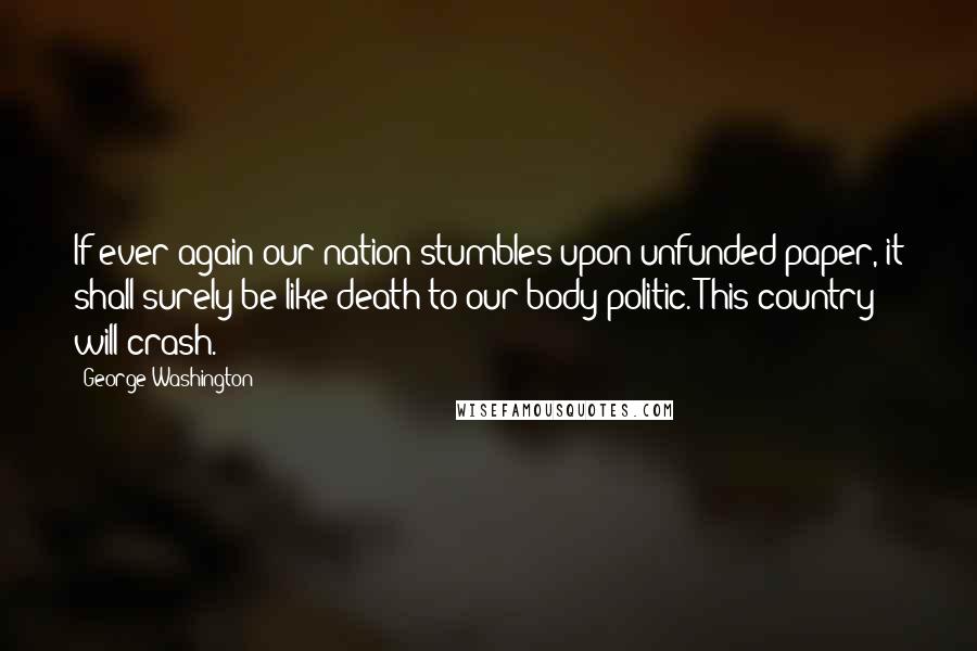 George Washington Quotes: If ever again our nation stumbles upon unfunded paper, it shall surely be like death to our body politic. This country will crash.