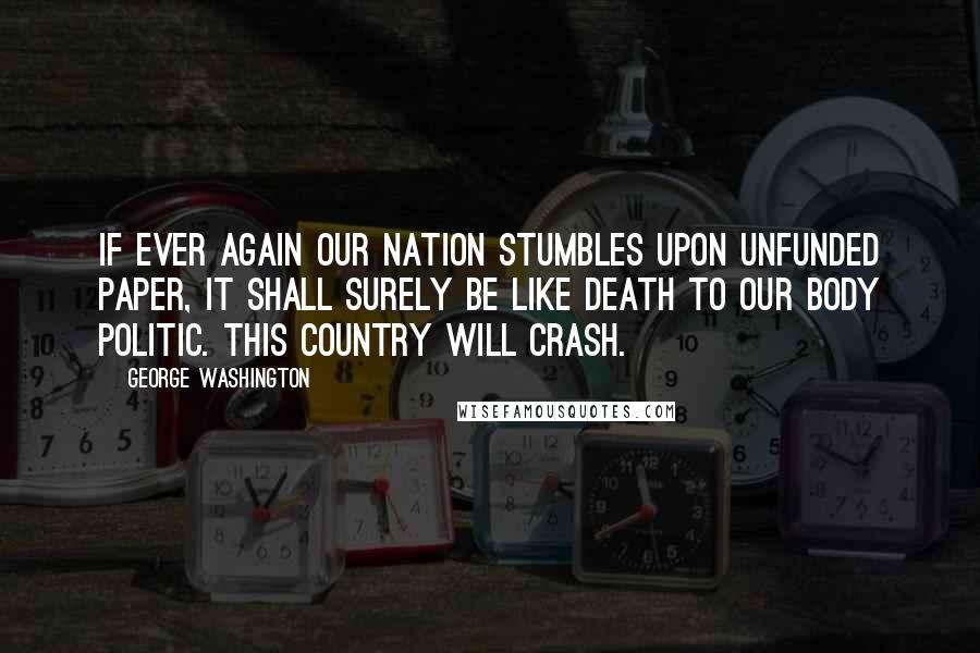 George Washington Quotes: If ever again our nation stumbles upon unfunded paper, it shall surely be like death to our body politic. This country will crash.