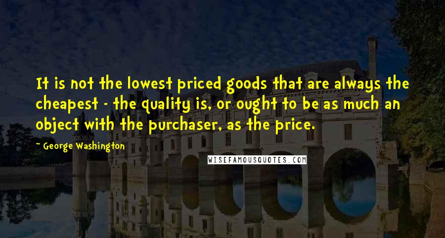 George Washington Quotes: It is not the lowest priced goods that are always the cheapest - the quality is, or ought to be as much an object with the purchaser, as the price.