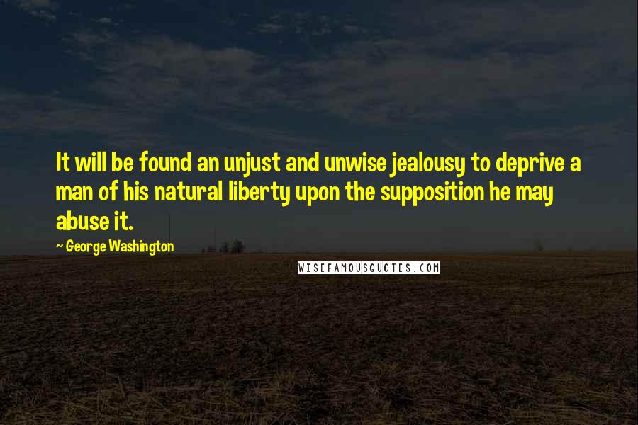 George Washington Quotes: It will be found an unjust and unwise jealousy to deprive a man of his natural liberty upon the supposition he may abuse it.