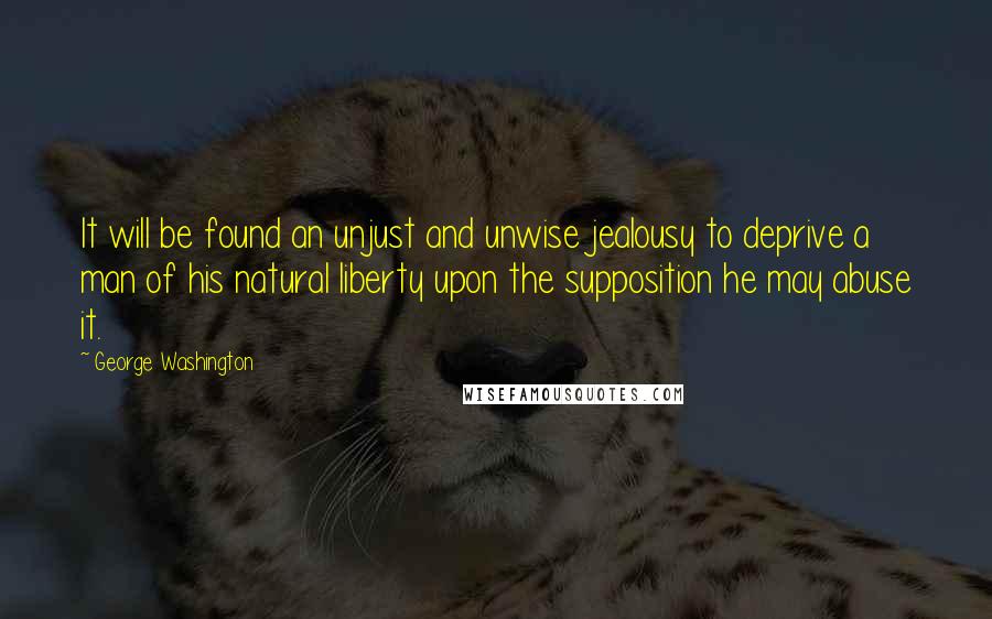 George Washington Quotes: It will be found an unjust and unwise jealousy to deprive a man of his natural liberty upon the supposition he may abuse it.