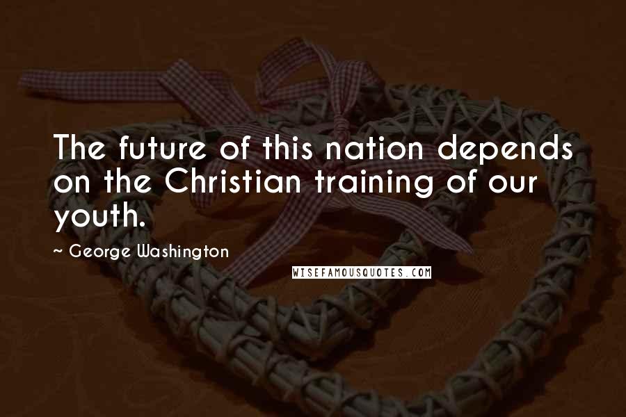 George Washington Quotes: The future of this nation depends on the Christian training of our youth.