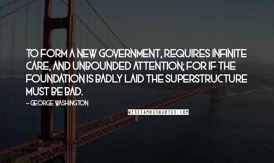 George Washington Quotes: To form a new Government, requires infinite care, and unbounded attention; for if the foundation is badly laid the superstructure must be bad.