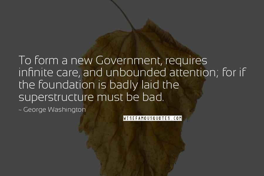 George Washington Quotes: To form a new Government, requires infinite care, and unbounded attention; for if the foundation is badly laid the superstructure must be bad.