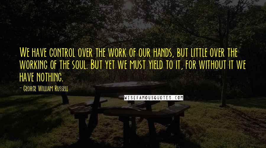 George William Russell Quotes: We have control over the work of our hands, but little over the working of the soul. But yet we must yield to it, for without it we have nothing.