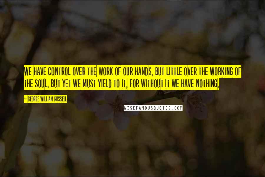 George William Russell Quotes: We have control over the work of our hands, but little over the working of the soul. But yet we must yield to it, for without it we have nothing.