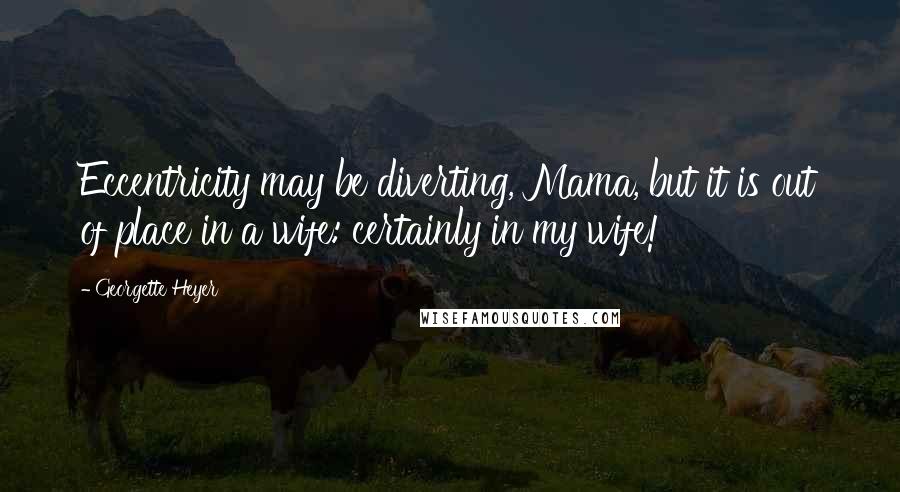 Georgette Heyer Quotes: Eccentricity may be diverting, Mama, but it is out of place in a wife: certainly in my wife!