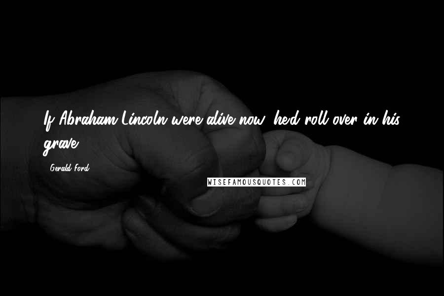 Gerald Ford Quotes: If Abraham Lincoln were alive now, he'd roll over in his grave.